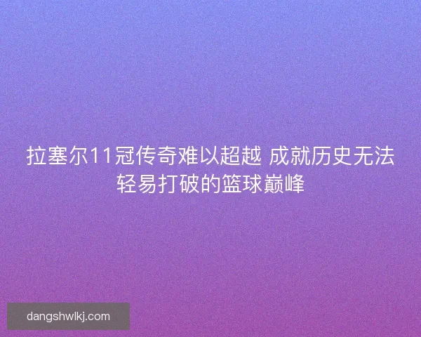 拉塞尔11冠传奇难以超越 成就历史无法轻易打破的篮球巅峰 拉塞尔11冠传奇难以超越 成就历史无法轻易打破的篮球巅峰