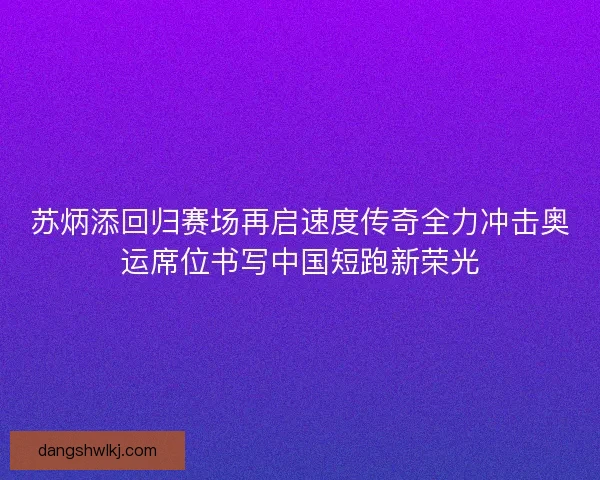 苏炳添回归赛场再启速度传奇全力冲击奥运席位书写中国短跑新荣光