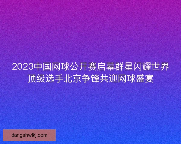 2023中国网球公开赛启幕群星闪耀世界顶级选手北京争锋共迎网球盛宴 2023中国网球公开赛启幕群星闪耀世界顶级选手北京争锋共迎网球盛宴