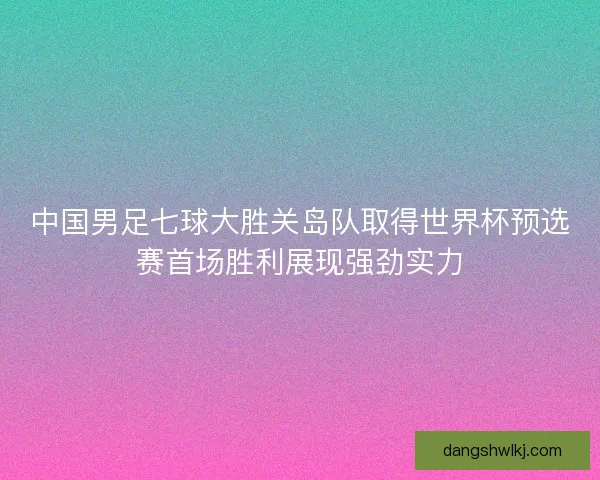 中国男足七球大胜关岛队取得世界杯预选赛首场胜利展现强劲实力 中国男足七球大胜关岛队取得世界杯预选赛首场胜利展现强劲实力