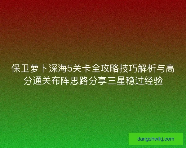 保卫萝卜深海5关卡全攻略技巧解析与高分通关布阵思路分享三星稳过经验 保卫萝卜深海5关卡全攻略技巧解析与高分通关布阵思路分享三星稳过经验