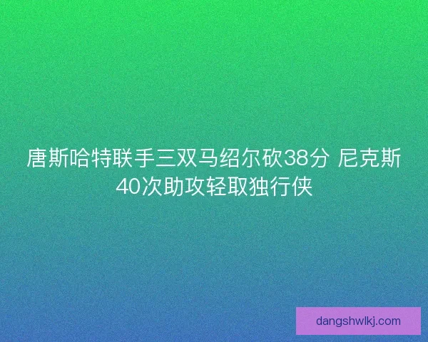 唐斯哈特联手三双马绍尔砍38分 尼克斯40次助攻轻取独行侠