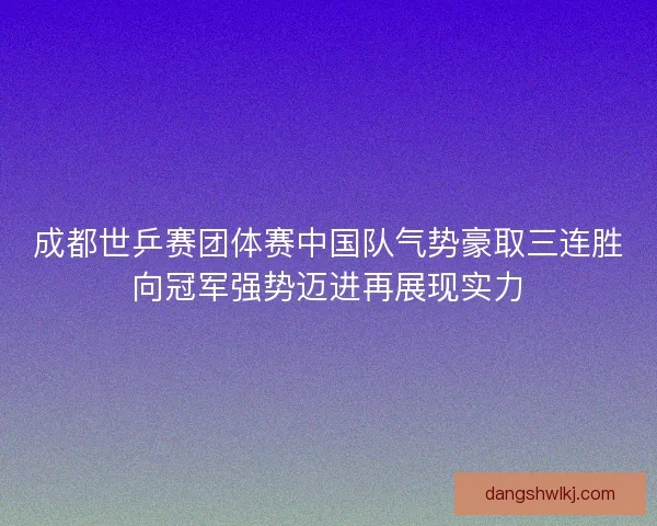 成都世乒赛团体赛中国队气势豪取三连胜向冠军强势迈进再展现实力