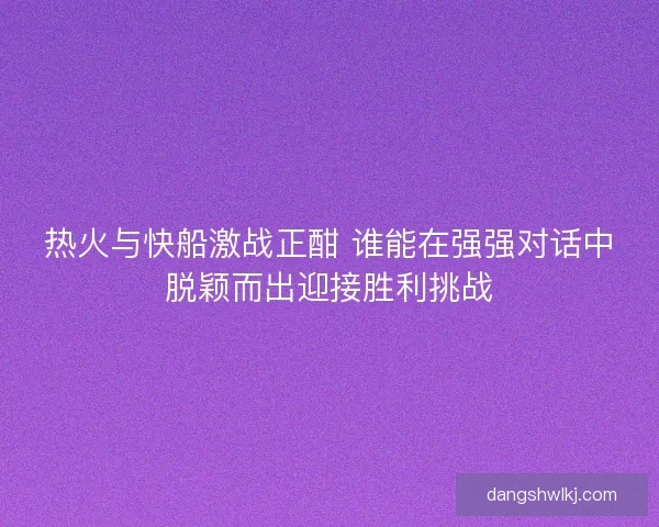 热火与快船激战正酣 谁能在强强对话中脱颖而出迎接胜利挑战