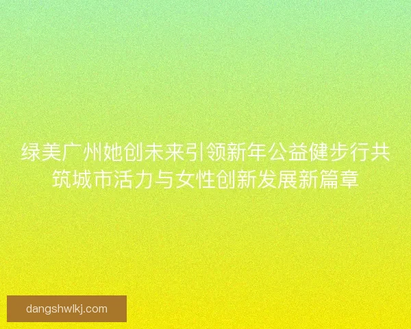 绿美广州她创未来引领新年公益健步行共筑城市活力与女性创新发展新篇章
