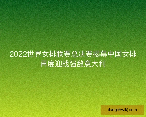 2022世界女排联赛总决赛揭幕中国女排再度迎战强敌意大利 2022世界女排联赛总决赛揭幕中国女排再度迎战强敌意大利