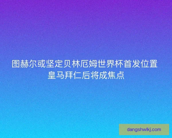 图赫尔或坚定贝林厄姆世界杯首发位置 皇马拜仁后将成焦点
