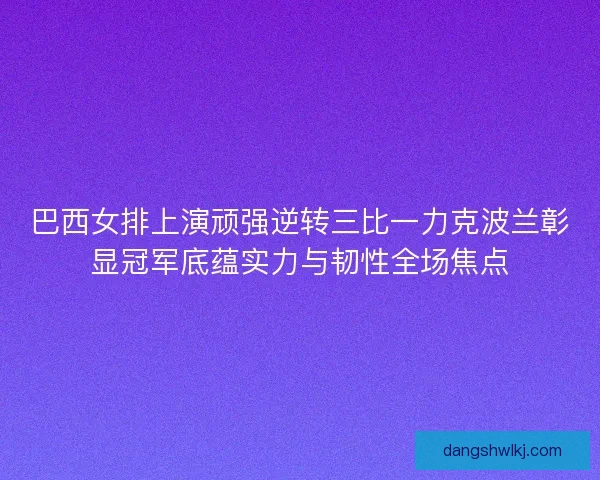 巴西女排上演顽强逆转三比一力克波兰彰显冠军底蕴实力与韧性全场焦点