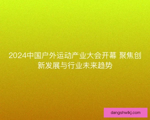 2024中国户外运动产业大会开幕 聚焦创新发展与行业未来趋势