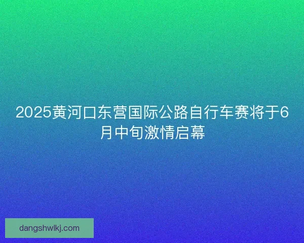 2025黄河口东营国际公路自行车赛将于6月中旬激情启幕