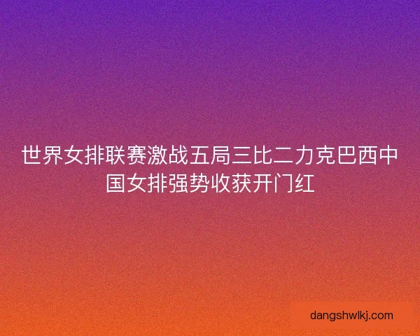 世界女排联赛激战五局三比二力克巴西中国女排强势收获开门红