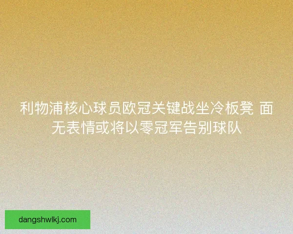 利物浦核心球员欧冠关键战坐冷板凳 面无表情或将以零冠军告别球队 利物浦核心球员欧冠关键战坐冷板凳 面无表情或将以零冠军告别球队