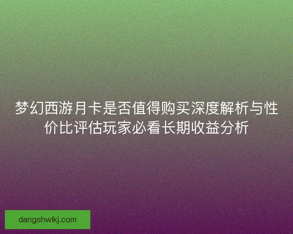 梦幻西游月卡是否值得购买深度解析与性价比评估玩家必看长期收益分析