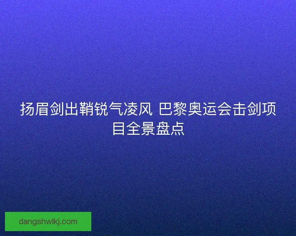 扬眉剑出鞘锐气凌风 巴黎奥运会击剑项目全景盘点 扬眉剑出鞘锐气凌风 巴黎奥运会击剑项目全景盘点