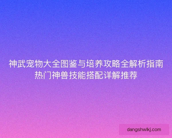 神武宠物大全图鉴与培养攻略全解析指南热门神兽技能搭配详解推荐