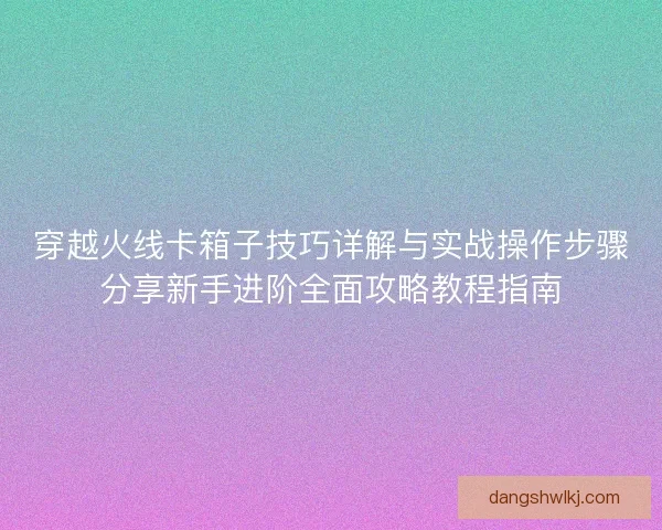 穿越火线卡箱子技巧详解与实战操作步骤分享新手进阶全面攻略教程指南