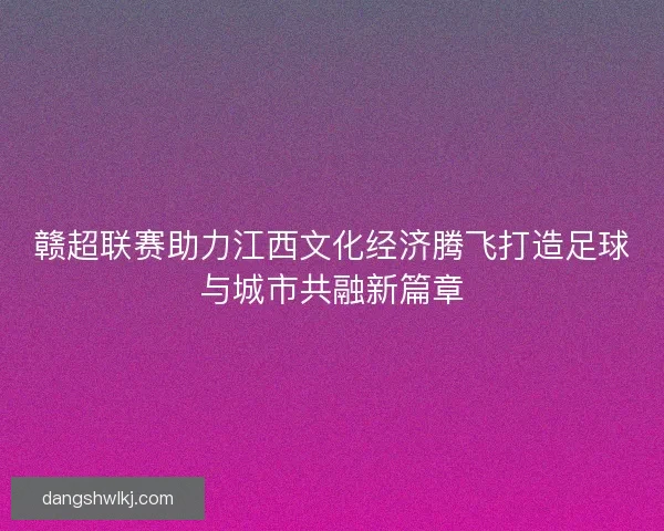 赣超联赛助力江西文化经济腾飞打造足球与城市共融新篇章