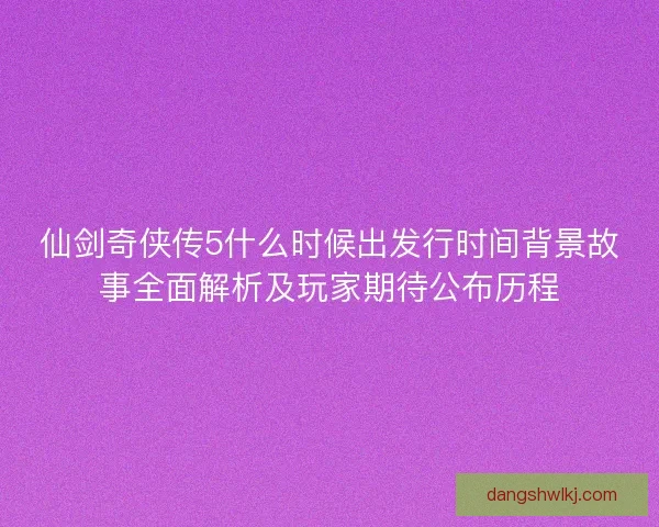 仙剑奇侠传5什么时候出发行时间背景故事全面解析及玩家期待公布历程 仙剑奇侠传5什么时候出发行时间背景故事全面解析及玩家期待公布历程