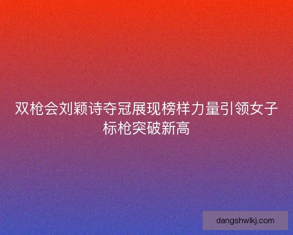 双枪会刘颖诗夺冠展现榜样力量引领女子标枪突破新高