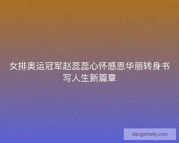 女排奥运冠军赵蕊蕊心怀感恩华丽转身书写人生新篇章