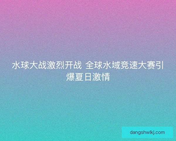 水球大战激烈开战 全球水域竞速大赛引爆夏日激情