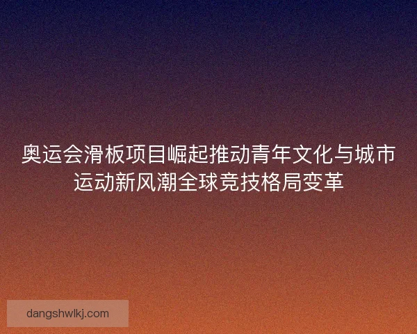 奥运会滑板项目崛起推动青年文化与城市运动新风潮全球竞技格局变革