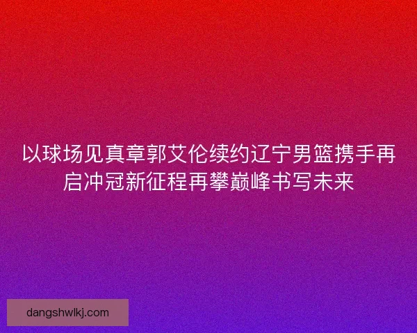 以球场见真章郭艾伦续约辽宁男篮携手再启冲冠新征程再攀巅峰书写未来 以球场见真章郭艾伦续约辽宁男篮携手再启冲冠新征程再攀巅峰书写未来