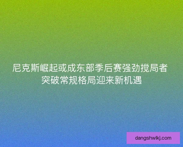 尼克斯崛起或成东部季后赛强劲搅局者 突破常规格局迎来新机遇 尼克斯崛起或成东部季后赛强劲搅局者 突破常规格局迎来新机遇