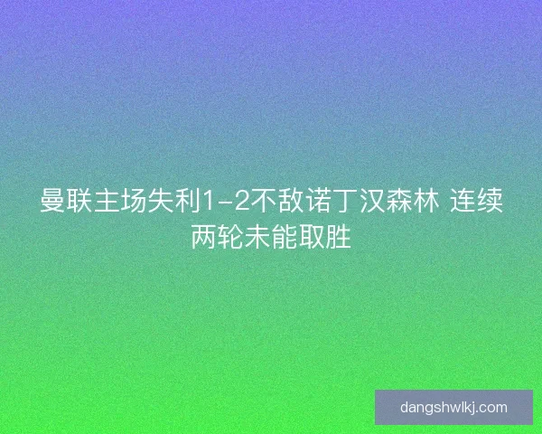 曼联主场失利1-2不敌诺丁汉森林 连续两轮未能取胜 曼联主场失利1-2不敌诺丁汉森林 连续两轮未能取胜