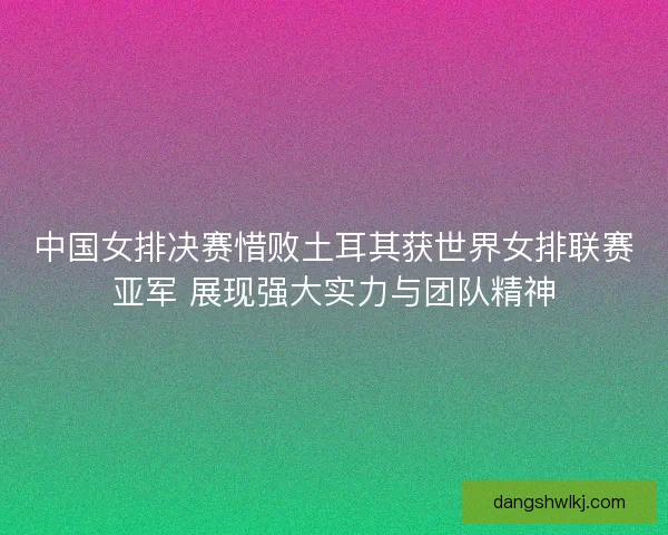 中国女排决赛惜败土耳其获世界女排联赛亚军 展现强大实力与团队精神 中国女排决赛惜败土耳其获世界女排联赛亚军 展现强大实力与团队精神